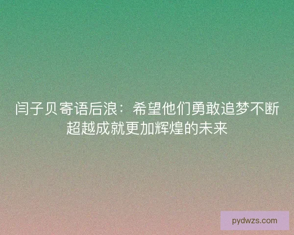 闫子贝寄语后浪：希望他们勇敢追梦不断超越成就更加辉煌的未来
