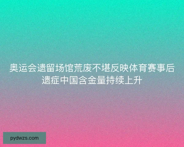 奥运会遗留场馆荒废不堪反映体育赛事后遗症中国含金量持续上升