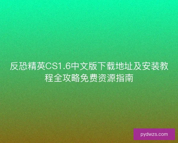 反恐精英CS1.6中文版下载地址及安装教程全攻略免费资源指南